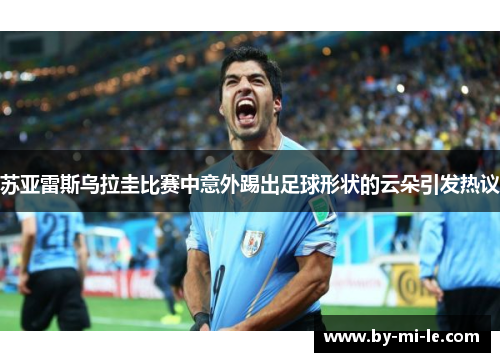 苏亚雷斯乌拉圭比赛中意外踢出足球形状的云朵引发热议