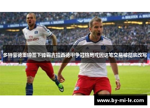 多特蒙德重磅签下锋霸吉拉西德甲争冠格局或因这笔交易被彻底改写