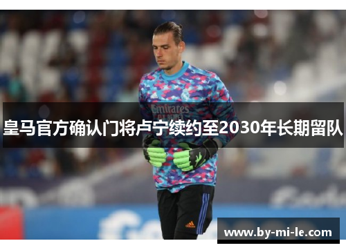 皇马官方确认门将卢宁续约至2030年长期留队