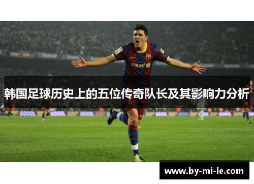 韩国足球历史上的五位传奇队长及其影响力分析