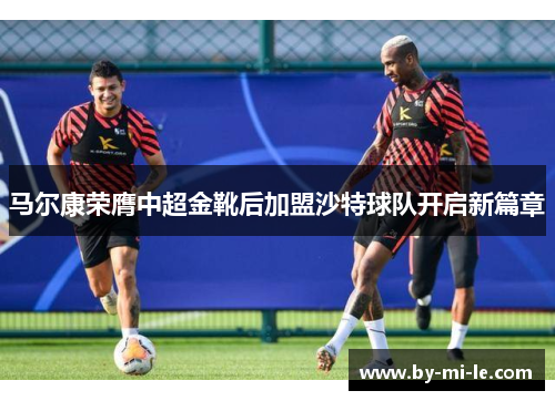 马尔康荣膺中超金靴后加盟沙特球队开启新篇章