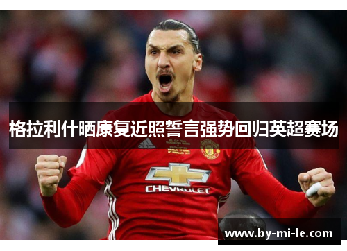 格拉利什晒康复近照誓言强势回归英超赛场 格拉利什晒康复近照誓言强势回归英超赛场