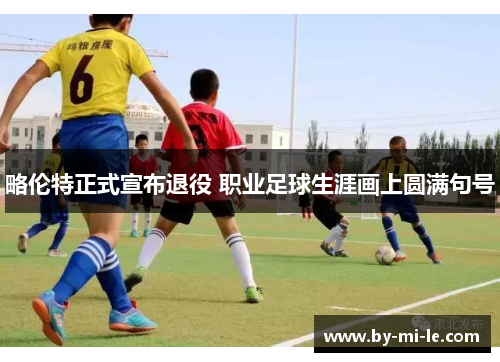 略伦特正式宣布退役 职业足球生涯画上圆满句号 略伦特正式宣布退役 职业足球生涯画上圆满句号