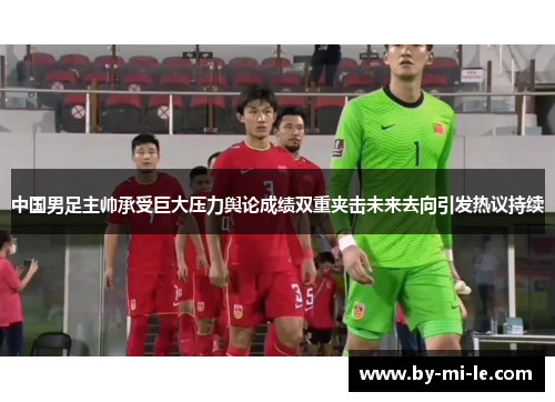 中国男足主帅承受巨大压力舆论成绩双重夹击未来去向引发热议持续 中国男足主帅承受巨大压力舆论成绩双重夹击未来去向引发热议持续
